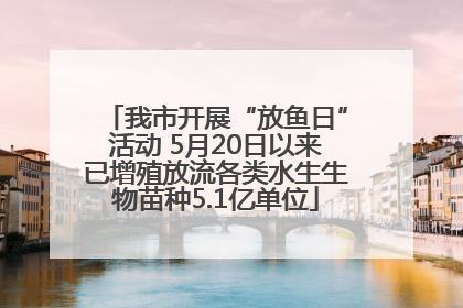 我市开展“放鱼日”活动 5月20日以来已增殖放流各类水生生物苗种5.1亿单位