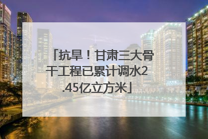 抗旱！甘肃三大骨干工程已累计调水2.45亿立方米
