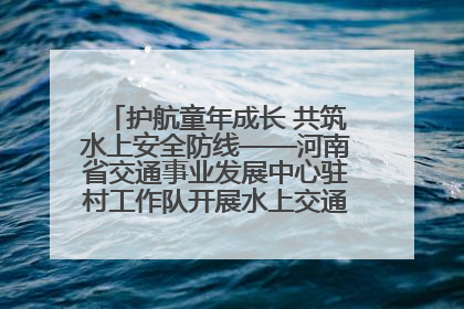 护航童年成长 共筑水上安全防线——河南省交通事业发展中心驻村工作队开展水上交通安全知识进校园活动