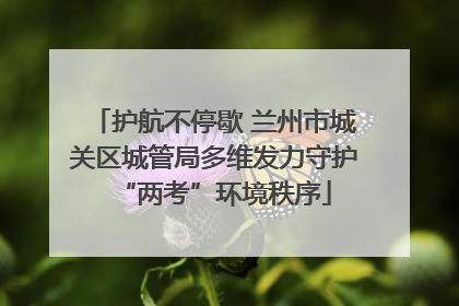 护航不停歇 兰州市城关区城管局多维发力守护“两考”环境秩序