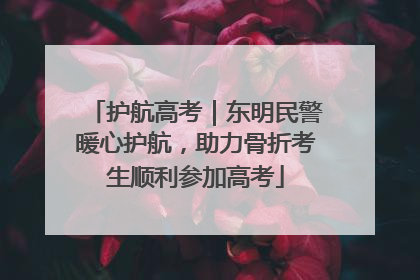 护航高考｜东明民警暖心护航，助力骨折考生顺利参加高考