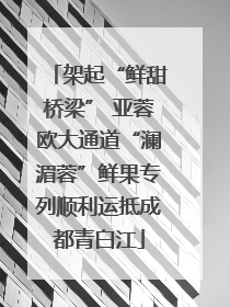 架起“鲜甜桥梁” 亚蓉欧大通道“澜湄蓉”鲜果专列顺利运抵成都青白江