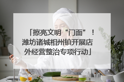 擦亮文明“门面”！潍坊诸城相州镇开展店外经营整治专项行动