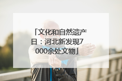 文化和自然遗产日：河北新发现7000余处文物