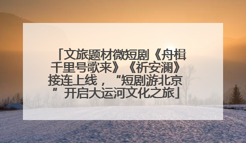 文旅题材微短剧《舟楫千里号歌来》《祈安澜》接连上线，“短剧游北京”开启大运河文化之旅