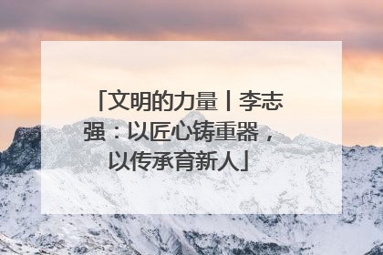 文明的力量丨李志强：以匠心铸重器，以传承育新人