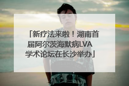 新疗法来啦！湖南首届阿尔茨海默病LVA学术论坛在长沙举办
