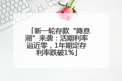 新一轮存款“降息潮”来袭：活期利率逼近零，1年期定存利率跌破1%
