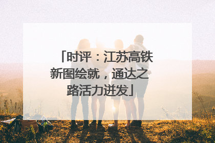 时评：江苏高铁新图绘就，通达之路活力迸发