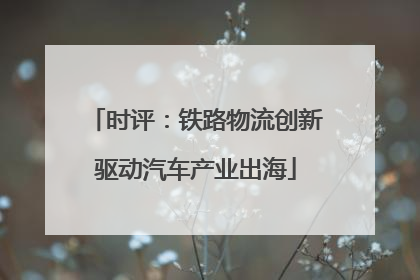 时评：铁路物流创新驱动汽车产业出海