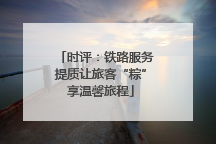 时评：铁路服务提质让旅客“粽”享温馨旅程