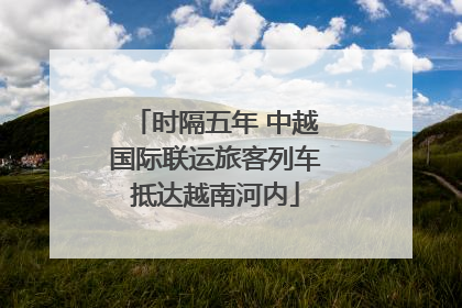 时隔五年 中越国际联运旅客列车抵达越南河内