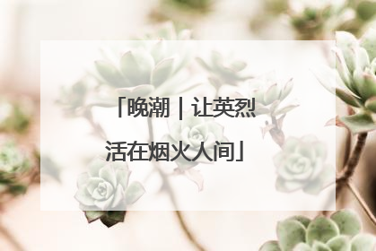 晚潮｜让英烈活在烟火人间