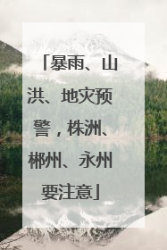暴雨、山洪、地灾预警，株洲、郴州、永州要注意