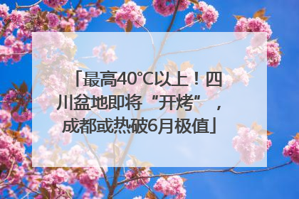 最高40℃以上！四川盆地即将“开烤”，成都或热破6月极值