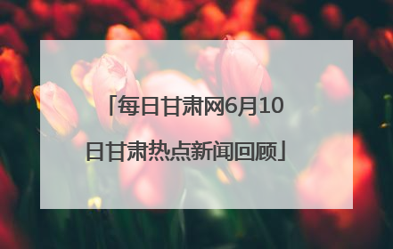 每日甘肃网6月10日甘肃热点新闻回顾