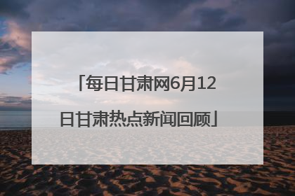 每日甘肃网6月12日甘肃热点新闻回顾