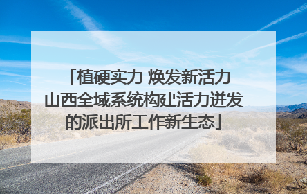 植硬实力 焕发新活力 山西全域系统构建活力迸发的派出所工作新生态