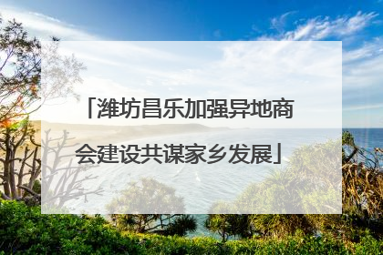 潍坊昌乐加强异地商会建设共谋家乡发展