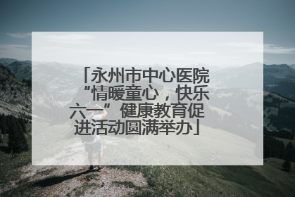 永州市中心医院“情暖童心，快乐六一”健康教育促进活动圆满举办