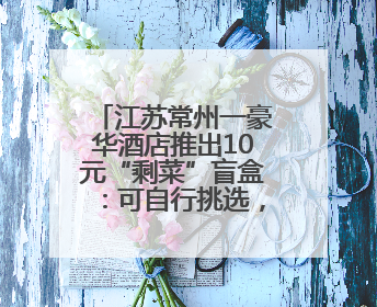 江苏常州一豪华酒店推出10元“剩菜”盲盒：可自行挑选，限时20分钟，仅限外带