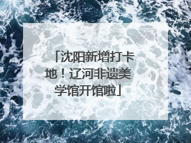 沈阳新增打卡地！辽河非遗美学馆开馆啦