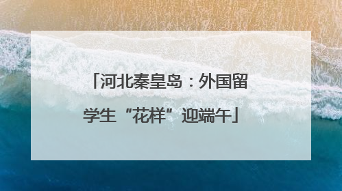 河北秦皇岛：外国留学生“花样”迎端午