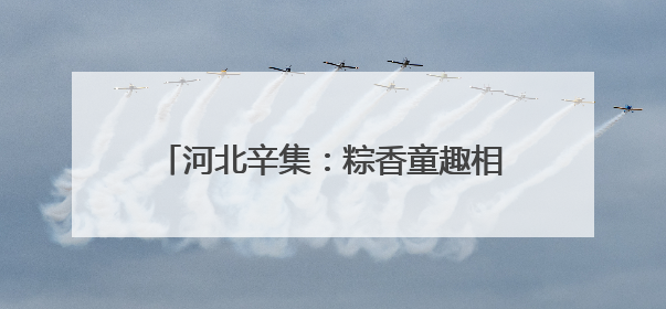河北辛集：粽香童趣相辉映 文化传承润童心