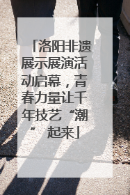 洛阳非遗展示展演活动启幕，青春力量让千年技艺“潮” 起来