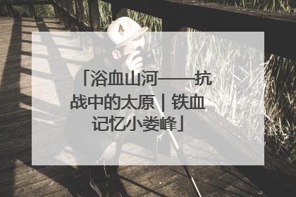 浴血山河——抗战中的太原｜铁血记忆小娄峰