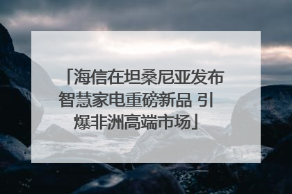 海信在坦桑尼亚发布智慧家电重磅新品 引爆非洲高端市场