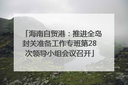 海南自贸港：推进全岛封关准备工作专班第28次领导小组会议召开