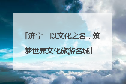 济宁：以文化之名，筑梦世界文化旅游名城