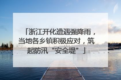 浙江开化遭遇强降雨，当地各乡镇积极应对，筑起防汛“安全堤”