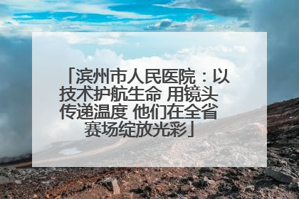 滨州市人民医院：以技术护航生命 用镜头传递温度 他们在全省赛场绽放光彩