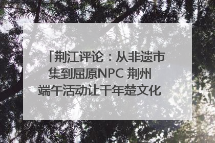 荆江评论：从非遗市集到屈原NPC 荆州端午活动让千年楚文化“破圈”生长