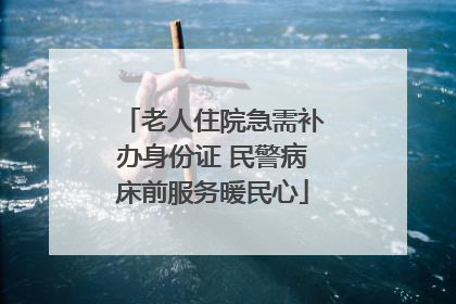老人住院急需补办身份证 民警病床前服务暖民心