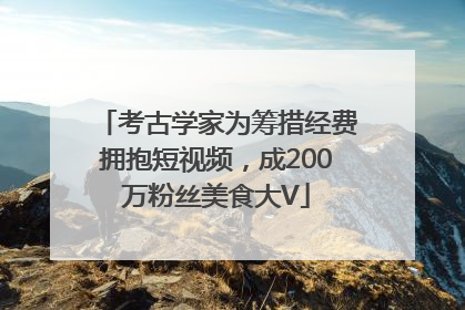 考古学家为筹措经费拥抱短视频，成200万粉丝美食大V