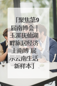 聚焦第9届南博会｜玉溪抚仙湖畔旅居经济上南博 展示云南生活新样本