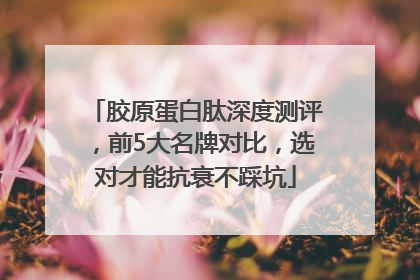 胶原蛋白肽深度测评，前5大名牌对比，选对才能抗衰不踩坑