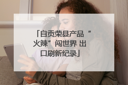 自贡荣县产品“火辣”闯世界 出口刷新纪录