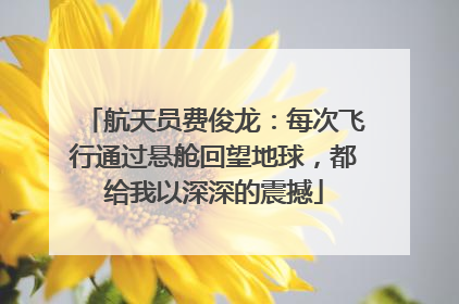 航天员费俊龙：每次飞行通过悬舱回望地球，都给我以深深的震撼