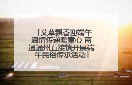 艾草飘香迎端午 温情传递暖童心 南通通州五接镇开展端午民俗传承活动