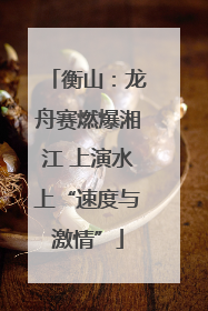 衡山：龙舟赛燃爆湘江 上演水上“速度与激情”