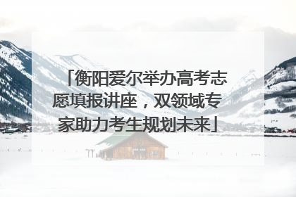 衡阳爱尔举办高考志愿填报讲座，双领域专家助力考生规划未来