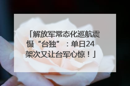 解放军常态化巡航震慑“台独”：单日24架次又让台军心惊！