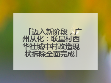 迈入新阶段，广州从化：联星村西华社城中村改造现状拆除全面完成