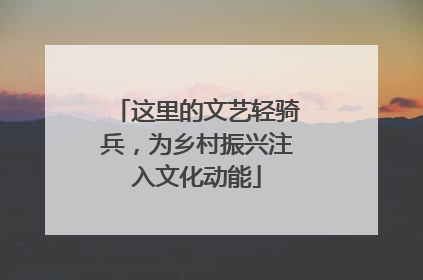 这里的文艺轻骑兵，为乡村振兴注入文化动能
