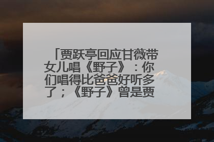 贾跃亭回应甘薇带女儿唱《野子》：你们唱得比爸爸好听多了；《野子》曾是贾跃亭“代表作”
