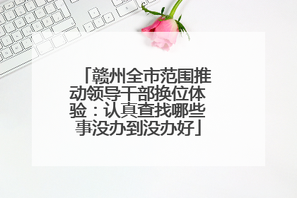 赣州全市范围推动领导干部换位体验：认真查找哪些事没办到没办好